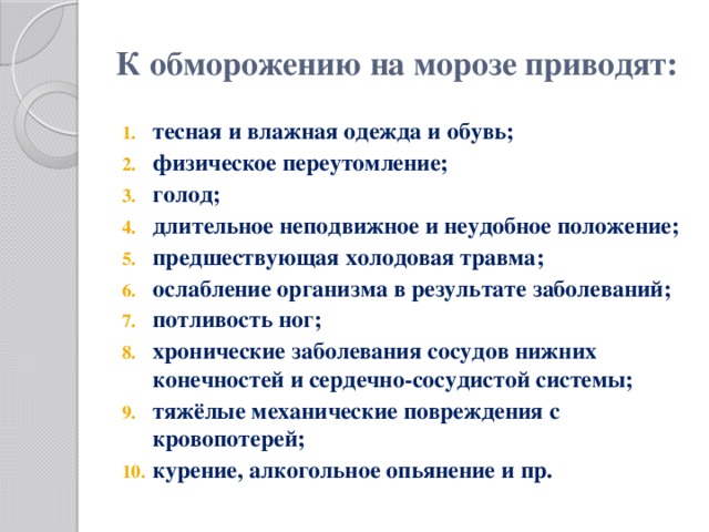 К обморожению на морозе приводят:   тесная и влажная одежда и обувь; физическое переутомление; голод; длительное неподвижное и неудобное положение; предшествующая холодовая травма; ослабление организма в результате заболеваний; потливость ног; хронические заболевания сосудов нижних конечностей и сердечно-сосудистой системы; тяжёлые механические повреждения с кровопотерей; курение, алкогольное опьянение и пр. 