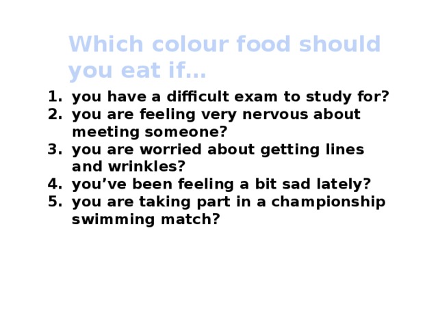 Which colour food should you eat if… you have a difficult exam to study for? you are feeling very nervous about meeting someone? you are worried about getting lines and wrinkles? you’ve been feeling a bit sad lately? you are taking part in a championship swimming match? 