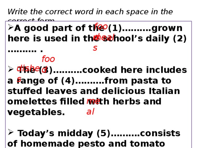 Write the correct word in each space in the correct form. food A good part of the (1)……….grown here is used in the school’s daily (2)………. .   The (3)……….cooked here includes a range of (4)……….from pasta to stuffed leaves and delicious Italian omelettes filled with herbs and vegetables.   Today’s midday (5)……….consists of homemade pesto and tomato sandwiches. meals food dishes meal 