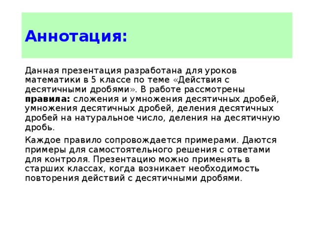 Аннотация: Данная презентация разработана для уроков математики в 5 классе по теме «Действия с десятичными дробями». В работе рассмотрены правила: сложения и умножения десятичных дробей, умножения десятичных дробей, деления десятичных дробей на натуральное число, деления на десятичную дробь. Каждое правило сопровождается примерами. Даются примеры для самостоятельного решения с ответами для контроля. Презентацию можно применять в старших классах, когда возникает необходимость повторения действий с десятичными дробями. 