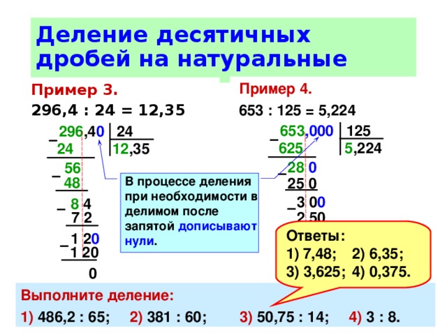 Деление десятичных дробей на натуральные числа Пример 4. 653 : 125 = 5,224 Пример 3.  296,4 : 24 = 12,35 653 ,000 125 296 ,4 0 24 –  –  5 ,224 625  24  12 ,35 28 0  56  –  –  В процессе деления при необходимости в делимом после запятой дописывают нули . 48 25  0 3  0 0  8 4 –  –  7 2 2 50 Ответы: 7,48;  2) 6,35; 3) 3,625;  4) 0,375. 1 2 0 50 0  –  –  1 20 500 0 0 Выполните деление: 1) 486,2 : 65;  2) 381 : 60;  3) 50,75 : 14;  4) 3 : 8. 