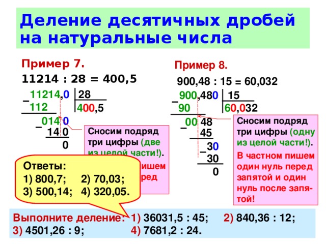 Деление десятичных дробей на натуральные числа Пример 8.   900,48 : 15 = 60,032 Пример 7.  11214 : 28 = 400,5 11214 , 0 28 900 ,48 0 15 –  –  112  4 00 ,5 90  6 0 , 0 32 014 0  00 48 Сносим подряд три цифры (одну из целой части!) . В частном пишем один нуль перед запятой и один нуль после запя-той! –  –  14 0 Сносим подряд три цифры (две из целой части!) . В частном пишем два нуля перед запятой! 45 0 3 0  –  30 Ответы: 800,7;  2) 70,03; 3) 500,14;  4) 320,05. 0 Выполните деление:  1) 36031,5 : 45;  2) 840,36 : 12;  3) 4501,26 : 9;  4) 7681,2 : 24. 