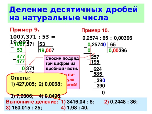 Деление десятичных дробей на натуральные числа Пример 10.   0,2574 : 65 = 0,00396 Пример 9.  1007,371 : 53 = 19,007 1007 ,371 53 0 ,2574 0 65 –  –  53  0 , 00 396 0  19 , 00 7 477  257 Сносим подряд три цифры из дробной части. В частном пи-шем два нуля после запятой! –  –  477  195 0 371 624 –  –  371 585 Ответы: 427,005;  2) 0,0068; 3) 7,2006;  4) 0,0495. 39 0  0 –  390 0 Выполните деление:  1) 3416,04 : 8;  2) 0,2448 : 36;  3) 180,015 : 25;  4) 1,98 : 40. 