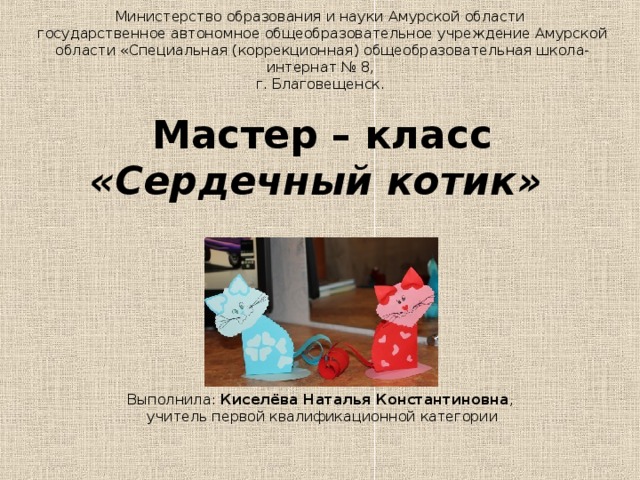                      Министерство образования и науки Амурской области  государственное автономное общеобразовательное учреждение Амурской области «Специальная (коррекционная) общеобразовательная школа-интернат № 8,  г. Благовещенск.   Мастер – класс  «Сердечный котик»       Выполнила: Киселёва Наталья Константиновна ,  учитель первой квалификационной категории      