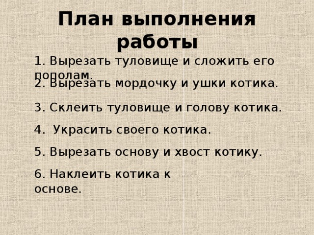 План выполнения работы 1. Вырезать туловище и сложить его пополам. 2. Вырезать мордочку и ушки котика. 3. Склеить туловище и голову котика. 4. Украсить своего котика. 5. Вырезать основу и хвост котику. 6. Наклеить котика к основе. 