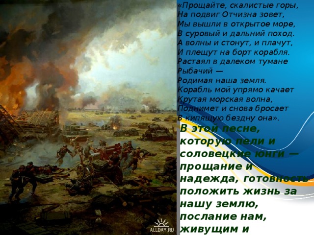 «Прощайте, скалистые горы,  На подвиг Отчизна зовет,  Мы вышли в открытое море,  В суровый и дальний поход. А волны и стонут, и плачут,  И плещут на борт корабля.  Растаял в далеком тумане Рыбачий —  Родимая наша земля. Корабль мой упрямо качает  Крутая морская волна,  Поднимет и снова бросает  В кипящую бездну она». В этой песне, которую пели и соловецкие юнги — прощание и надежда, готовность положить жизнь за нашу землю, послание нам, живущим и обязанным помнить, какой ценой мы эту жизнь получили.