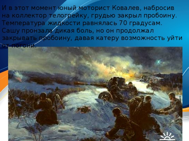 И в этот момент юный моторист Ковалев, набросив на коллектор телогрейку, грудью закрыл пробоину. Температура жидкости равнялась 70 градусам. Сашу пронзала дикая боль, но он продолжал закрывать пробоину, давая катеру возможность уйти от погони.