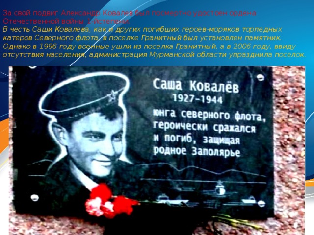 За свой подвиг Александр Ковалев был посмертно удостоен ордена Отечественной войны 1-йстепени. В честь Саши Ковалева, как и других погибших героев-моряков торпедных катеров Северного флота, в поселке Гранитный был установлен памятник. Однако в 1996 году военные ушли из поселка Гранитный, а в 2006 году, ввиду отсутствия населения, администрация Мурманской области упразднила поселок.