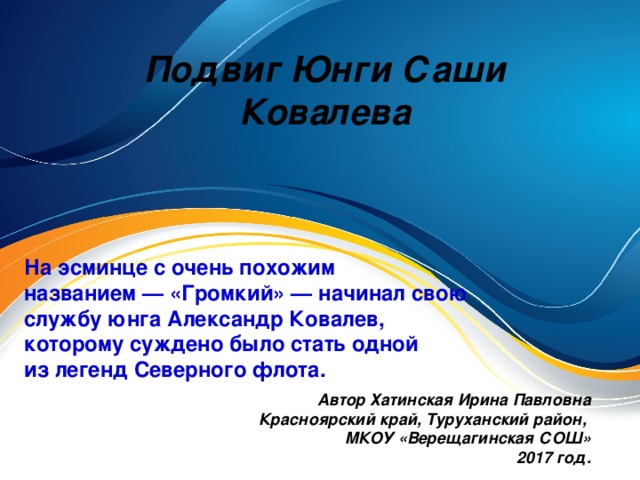 Подвиг Юнги Саши Ковалева На эсминце с очень похожим названием — «Громкий» — начинал свою службу юнга Александр Ковалев, которому суждено было стать одной из легенд Северного флота. Автор Хатинская Ирина Павловна Красноярский край, Туруханский район, МКОУ «Верещагинская СОШ» 2017 год.