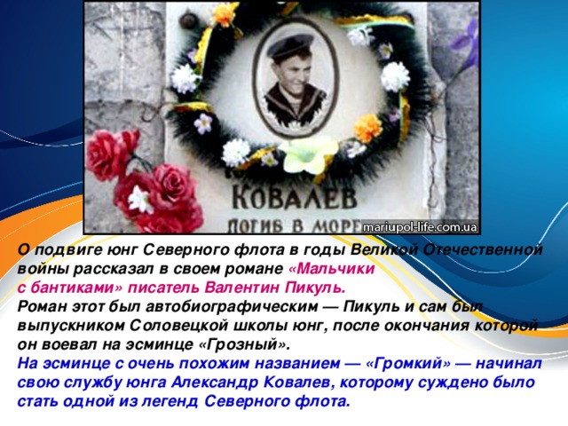 О подвиге юнг Северного флота в годы Великой Отечественной войны рассказал в своем романе «Мальчики с бантиками» писатель Валентин Пикуль. Роман этот был автобиографическим — Пикуль и сам был выпускником Соловецкой школы юнг, после окончания которой он воевал на эсминце «Грозный». На эсминце с очень похожим названием — «Громкий» — начинал свою службу юнга Александр Ковалев, которому суждено было стать одной из легенд Северного флота.