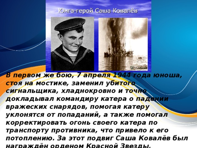 В первом же бою, 7 апреля 1944 года юноша, стоя на мостике, заменил убитого сигнальщика, хладнокровно и точно докладывал командиру катера о падении вражеских снарядов, помогая катеру уклонятся от попаданий, а также помогал корректировать огонь своего катера по транспорту противника, что привело к его потоплению. За этот подвиг Саша Ковалёв был награждён орденом Красной Звезды .