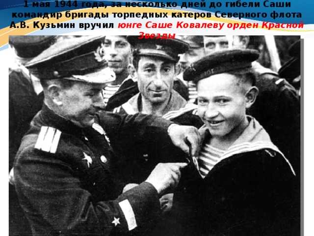 1 мая 1944 года, за несколько дней до гибели Саши командир бригады торпедных катеров Северного флота А.В. Кузьмин вручил юнге Саше Ковалеву орден Красной Звезды