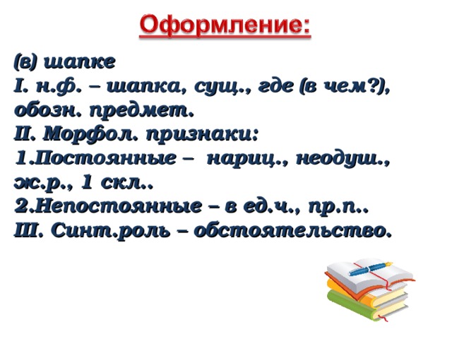 (в) шапке I. н.ф. – шапка, сущ., где (в чем?), обозн. предмет. II. Морфол. признаки: Постоянные – нариц., неодуш., ж.р., 1 скл.. Непостоянные – в ед.ч., пр.п.. III. Синт.роль – обстоятельство. 