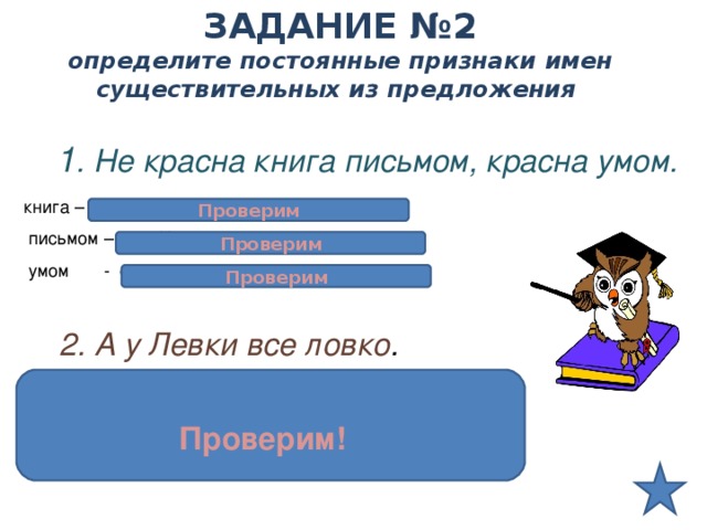 ЗАДАНИЕ №2  определите постоянные признаки имен существительных из предложения    1 . Не красна книга письмом, красна умом. книга – сущ. Нариц., неодушевл., ж.р., 1склон.  письмом – сущ. Нариц., неодуш., ср.р., 2склон.  умом - сущ.нариц., неодуш., муж.р., 2склон .  Проверим Проверим Проверим  2. А у Левки все ловко . Левка – сущ. Собств., одуш., муж.р., 1склон. Проверим! 