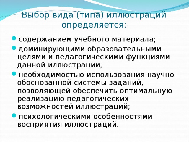 Выбор вида (типа) иллюстраций определяется: содержанием учебного материала; доминирующими образовательными целями и педагогическими функциями данной иллюстрации; необходимостью использования научно-обоснованной системы заданий, позволяющей обеспечить оптимальную реализацию педагогических возможностей иллюстраций; психологическими особенностями восприятия иллюстраций. 