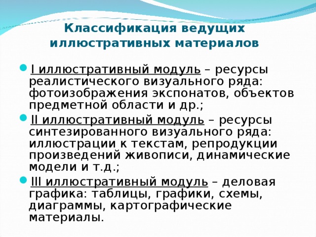 Классификация ведущих иллюстративных материалов I иллюстративный модуль – ресурсы реалистического визуального ряда: фотоизображения экспонатов, объектов предметной области и др.; II иллюстративный модуль – ресурсы синтезированного визуального ряда: иллюстрации к текстам, репродукции произведений живописи, динамические модели и т.д.; III иллюстративный модуль  – деловая графика: таблицы, графики, схемы, диаграммы, картографические материалы. 