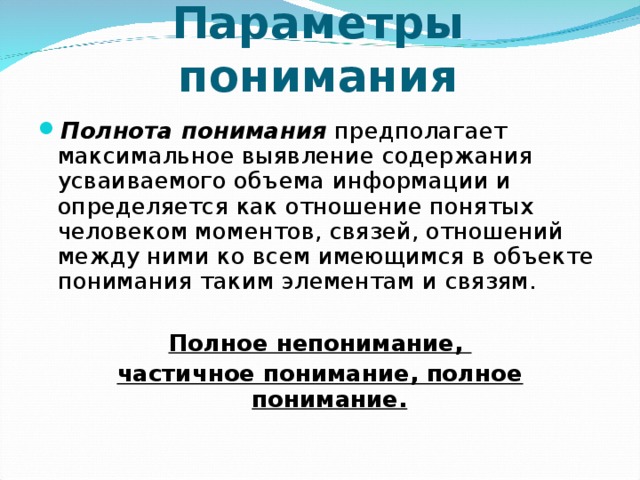 Параметры понимания Полнота понимания предполагает максимальное выявление содержания усваиваемого объема информации и определяется как отношение понятых человеком моментов, связей, отношений между ними ко всем имеющимся в объекте понимания таким элементам и связям. Полное непонимание, частичное понимание, полное понимание. 