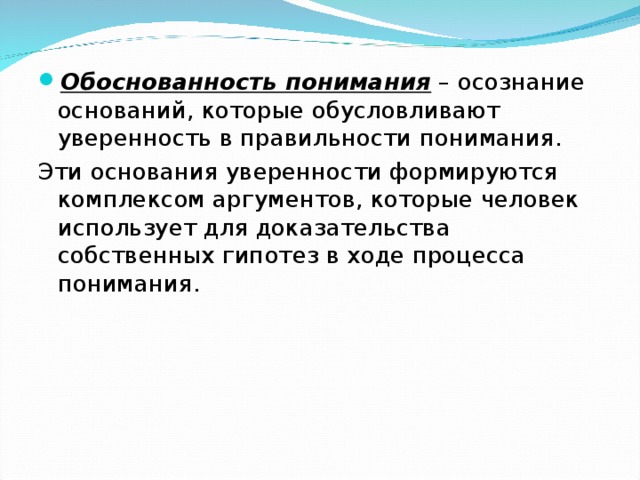 Обоснованность понимания – осознание оснований, которые обусловливают уверенность в правильности понимания. Эти основания уверенности формируются комплексом аргументов, которые человек использует для доказательства собственных гипотез в ходе процесса понимания. 