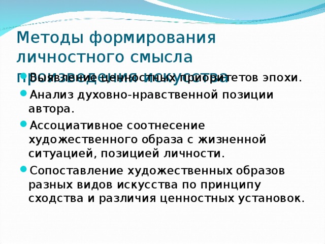 Методы формирования личностного смысла произведения искусства Выявление ценностных приоритетов эпохи. Анализ духовно-нравственной позиции автора. Ассоциативное соотнесение художественного образа с жизненной ситуацией, позицией личности. Сопоставление художественных образов разных видов искусства по принципу сходства и различия ценностных установок. 