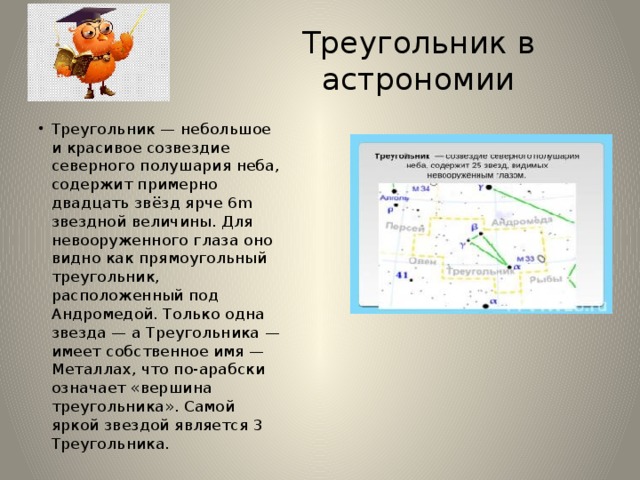 Треугольник в астрономии Треугольник — небольшое и красивое созвездие северного полушария неба, содержит примерно двадцать звёзд ярче 6m звездной величины. Для невооруженного глаза оно видно как прямоугольный треугольник, расположенный под Андромедой. Только одна звезда — а Треугольника — имеет собственное имя — Металлах, что по-арабски означает «вершина треугольника». Самой яркой звездой является 3 Треугольника. 