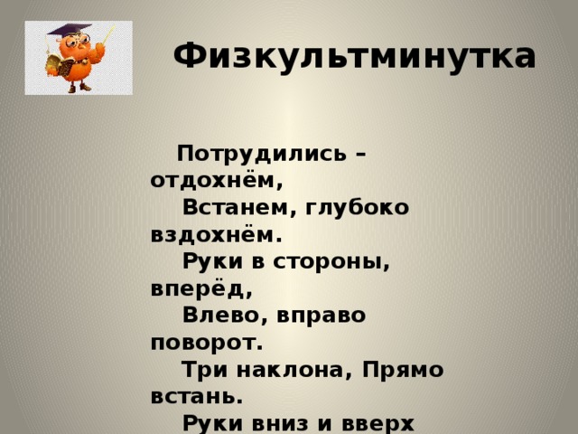 Физкультминутка     Потрудились – отдохнём,     Встанем, глубоко вздохнём.     Руки в стороны, вперёд,     Влево, вправо поворот.     Три наклона, Прямо встань.     Руки вниз и вверх поднять.     Руки плавно опустить,   всем улыбки подарить . 