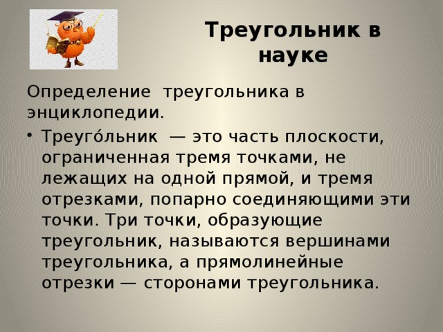 Треугольник в науке Определение  треугольника в энциклопедии. Треуго́льник  — это часть плоскости, ограниченная тремя точками, не лежащих на одной прямой, и тремя отрезками, попарно соединяющими эти точки. Три точки, образующие треугольник, называются вершинами треугольника, а прямолинейные отрезки — сторонами треугольника. 