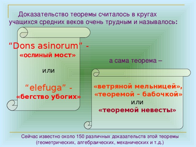       Доказательство теоремы считалось в кругах учащихся средних веков очень трудным и называлось :  “ Dons asinorum” - « ослиный мост»  или “ elefuga” -  «бегство убогих»  а сама теорема –  «ветряной мельницей»,  «теоремой – бабочкой»  или «теоремой невесты»  Сейчас известно около 150 различных доказательств этой теоремы (геометрических, алгебраических, механических и т.д.) 