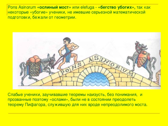 Pons Asinorum  «ослиный мост» или elefuga - «бегство убогих», так как некоторые «убогие»  ученики, не имевшие серьезной  математической  подготовки,  бежали от геометрии. Слабые ученики, заучивавшие  теоремы наизусть, без понимания,  и прозванные поэтому «ослами», были не в состоянии преодолеть   теорему Пифагора, служившую для них вроде непреодолимого моста. 