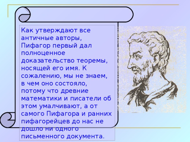 Как утверждают все античные авторы, Пифагор первый дал полноценное доказательство теоремы, носящей его имя. К сожалению, мы не знаем, в чем оно состояло, потому что древние математики и писатели об этом умалчивают, а от самого Пифагора и ранних пифагорейцев до нас не дошло ни одного письменного документа.  