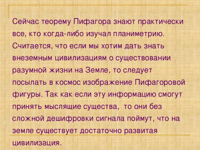 Сейчас теорему Пифагора знают практически все, кто когда-либо изучал планиметрию. Считается, что если мы хотим дать знать внеземным цивилизациям о существовании разумной жизни на Земле, то следует посылать в космос изображение Пифагоровой фигуры. Так как если эту информацию смогут принять мыслящие существа, то они без сложной дешифровки сигнала поймут, что на земле существует достаточно развитая цивилизация. 