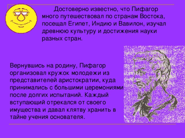  Достоверно известно, что Пифагор много путешествовал по странам Востока, посещал Египет, Индию и Вавилон, изучал древнюю культуру и достижения науки разных стран. Вернувшись на родину, Пифагор организовал кружок молодежи из представителей аристократии, куда принимались с большими церемониями после долгих испытаний. Каждый вступающий отрекался от своего имущества и давал клятву хранить в тайне учения основателя. 