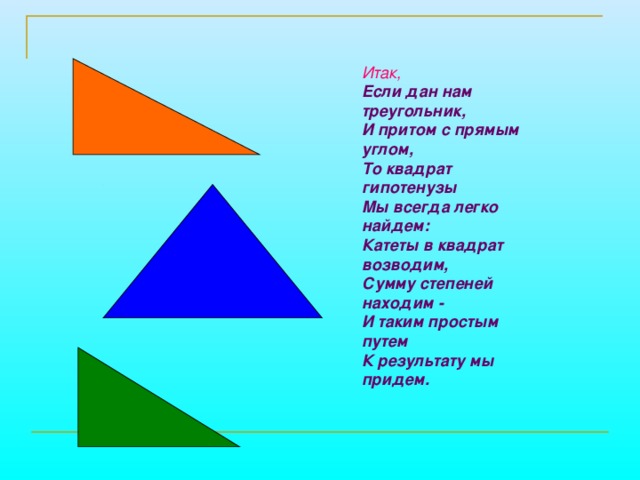  Итак, Если дан нам треугольник, И притом с прямым углом, То квадрат гипотенузы Мы всегда легко найдем: Катеты в квадрат возводим, Сумму степеней находим - И таким простым путем К результату мы придем. 