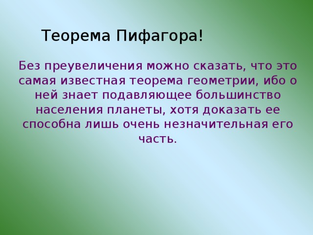 Теорема Пифагора! Без преувеличения можно сказать, что это самая известная теорема геометрии, ибо о ней знает подавляющее большинство населения планеты, хотя доказать ее способна лишь очень незначительная его часть. 