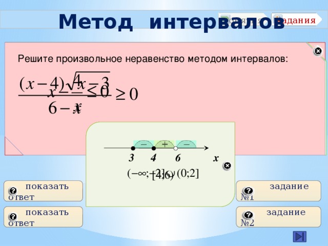  Метод интервалов задания понятия Что называется неравенством? Что называется областью определения функции? Что называется интервалом? Решите рациональное неравенство методом интервалов: Решите произвольное неравенство методом интервалов: -2 0 2 х  3 4 6 х  показать ответ  задание №1  показать ответ  задание №2 5 