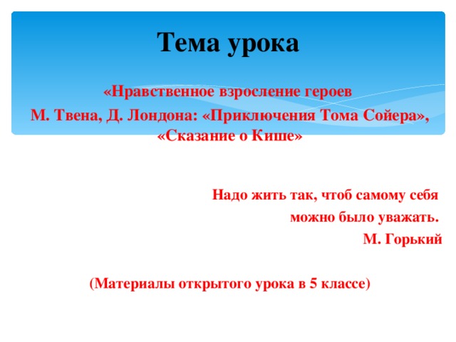 Тема урока «Нравственное взросление героев М. Твена, Д. Лондона: «Приключения Тома Сойера», «Сказание о Кише»  Надо жить так, чтоб самому себя можно было уважать. М. Горький  (Материалы открытого урока в 5 классе) 