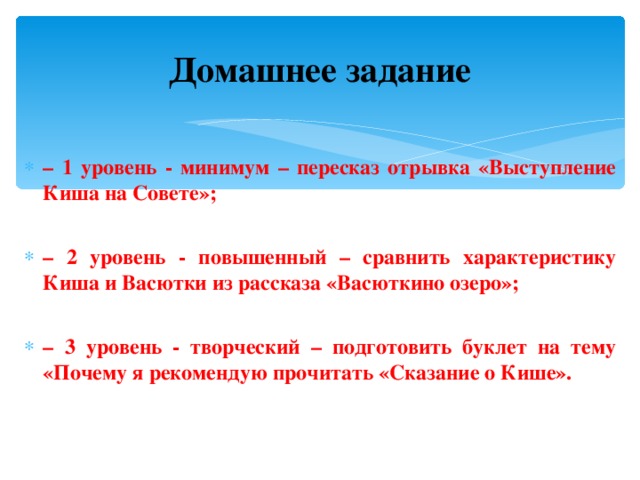 Домашнее задание – 1 уровень - минимум – пересказ отрывка «Выступление Киша на Совете»;  – 2 уровень - повышенный – сравнить характеристику Киша и Васютки из рассказа «Васюткино озеро»;  – 3 уровень - творческий – подготовить буклет на тему «Почему я рекомендую прочитать «Сказание о Кише».  