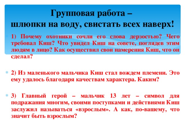 Групповая работа –  шлюпки на воду, свистать всех наверх! 1) Почему охотники сочли его слова дерзостью? Чего требовал Киш? Что увидел Киш на совете, поглядев этим людям в лицо? Как осуществил свои намерения Киш, что он сделал?  2) Из маленького мальчика Киш стал вождем племени. Это ему удалось благодаря качествам характера. Каким?  3) Главный герой – мальчик 13 лет – символ для подражания многим, своими поступками и действиями Киш заслужил называться «взрослым». А как, по-вашему, что значит быть взрослым?  