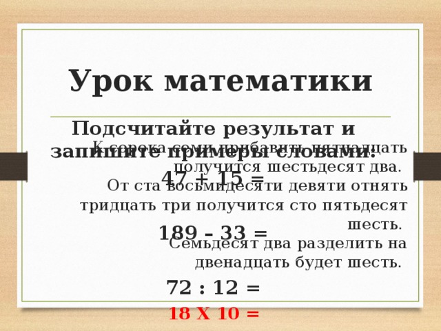Урок математики Подсчитайте результат и запишите примеры словами: 47 + 15 =  189 – 33 = 72 : 12 = 18 Х 10 = Восемнадцать умножить на десять будет сто восемьдесят К сорока семи прибавить пятнадцать получится шестьдесят два. От ста восьмидесяти девяти отнять тридцать три получится сто пятьдесят шесть. Семьдесят два разделить на двенадцать будет шесть. 