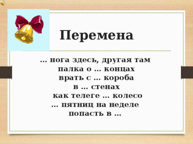 Перемена … нога здесь, другая там палка о … концах врать с … короба в … стенах  как телеге … колесо … пятниц на неделе  попасть в …  