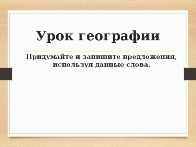 Урок географии Придумайте и запишите предложения, используя данные слова. 