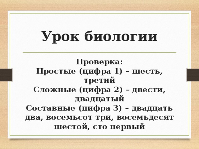Урок биологии Проверка: Простые (цифра 1) – шесть, третий Сложные (цифра 2) – двести, двадцатый Составные (цифра 3) – двадцать два, восемьсот три, восемьдесят шестой, сто первый 