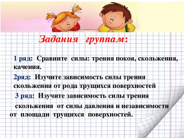 Задания  группам :  1 ряд : Сравните силы: трения покоя, скольжения, качения. 2ряд : Изучите зависимость силы трения скольжения от рода трущихся поверхностей  3 ряд : Изучите зависимость силы трения  скольжения от силы давления и независимости от площади трущихся поверхностей.