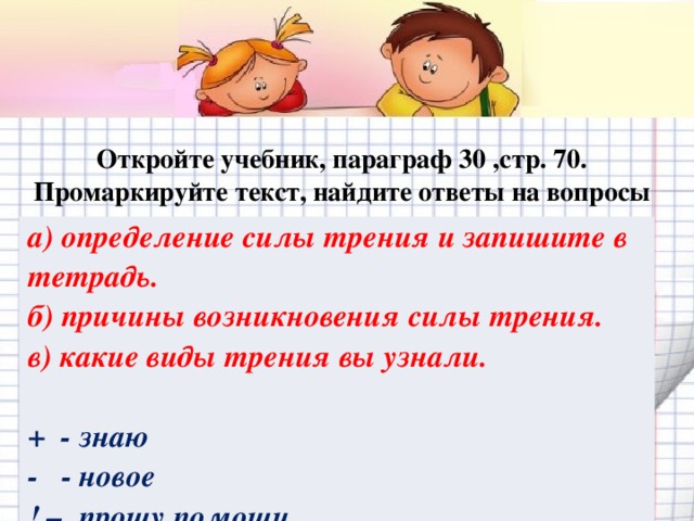 Откройте учебник, параграф 30 ,стр. 70. Промаркируйте текст, найдите ответы на вопросы   а) определение силы трения и запишите в тетрадь. б) причины возникновения силы трения. в) какие виды трения вы узнали.  + - знаю - - новое ! – прошу помощи