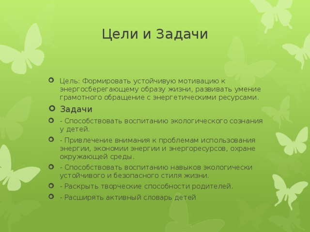 Цели и Задачи   Цель: Формировать устойчивую мотивацию к энергосберегающему образу жизни, развивать умение грамотного обращение с энергетическими ресурсами. Задачи - Способствовать воспитанию экологического сознания у детей. - Привлечение внимания к проблемам использования энергии, экономии энергии и энергоресурсов, охране окружающей среды. - Способствовать воспитанию навыков экологически устойчивого и безопасного стиля жизни. - Раскрыть творческие способности родителей. - Расширять активный словарь детей 