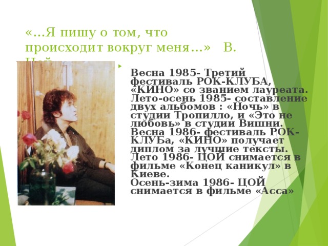 «…Я пишу о том, что происходит вокруг меня…»  В. Цой   Весна 1985- Третий фестиваль РОК-КЛУБА, «КИНО» со званием лауреата.  Лето-осень 1985- составление двух альбомов : «Ночь» в студии Тропилло, и «Это не любовь» в студии Вишни.  Весна 1986- фестиваль РОК-КЛУБа, «КИНО» получает диплом за лучшие тексты.  Лето 1986- ЦОЙ снимается в фильме «Конец каникул» в Киеве.  Осень-зима 1986- ЦОЙ снимается в фильме «Асса»   