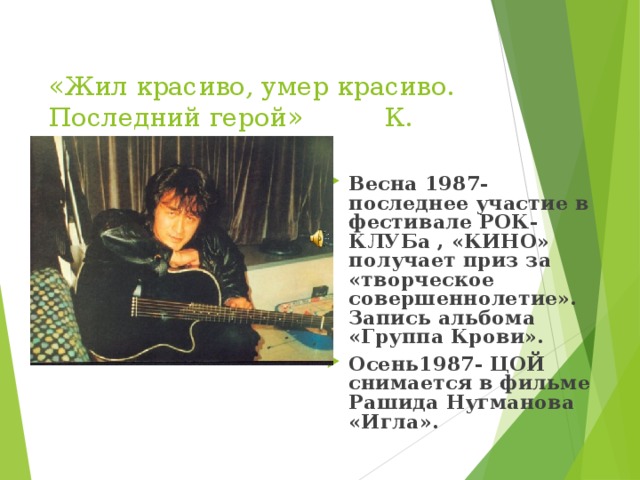  «Жил красиво, умер красиво. Последний герой» К. Кинчев     Весна 1987- последнее участие в фестивале РОК-КЛУБа , «КИНО» получает приз за «творческое совершеннолетие». Запись альбома «Группа Крови». Осень1987- ЦОЙ снимается в фильме Рашида Нугманова «Игла».    