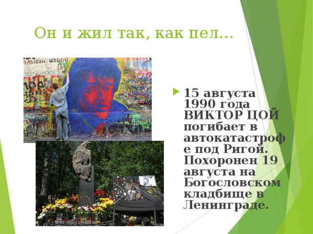  Он и жил так, как пел…  15 августа 1990 года ВИКТОР ЦОЙ погибает в автокатастрофе под Ригой. Похоронен 19 августа на Богословском кладбище в Ленинграде.  