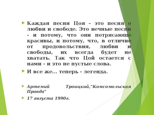  Каждая песня Цоя - это песня о любви и свободе. Это вечные песни - и потому, что они потрясающе красивы, и потому, что, в отличие от продовольствия, любви и свободы, их всегда будет не хватать. Так что Цой остается с нами - и это не пустые слова. И все же... теперь - легенда.  Артемий Троицкий,