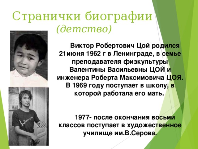      Виктор Робертович Цой родился 21июня 1962 г в Ленинграде, в семье преподавателя физкультуры Валентины Васильевны ЦОЙ и инженера Роберта Максимовича ЦОЯ. В 1969 году поступает в школу, в которой работала его мать.    1977- после окончания восьми классов поступает в художественное училище им.В.Серова.       Странички биографии   (детство) 