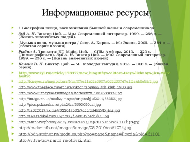 Информационные ресурсы: 1.Биография певца, воспоминания бывшей жены и современников: Зуб А. Н. Виктор Цой. — Мн.: Современный литератор, 1999. — 256 с. — (Жизнь знаменитых людей).    Музыка волн, музыка ветра / Сост. А. Корин. — М.: Эксмо, 2005. — 384 с. — (Золотая серия поэзии).  Рыбин А. Три кита: БГ, Майк, Цой. — СПб.: Амфора, 2013. — 223 с. — (Дискография.ru). Зуб А. Н. Виктор Цой. — Мн.: Современный литератор, 1999. — 256 с. — (Жизнь знаменитых людей).  Калгин В. Н. Виктор Цой. — М.: Молодая гвардия, 2015. — 368 с. — (Малая серия).  http://www.syl.ru/article/178477/new_biografiya-viktora-tsoya-lichnaya-jizn-tvorchestvo http://foneyes.ru/img/picture/Nov/07/e11a02e3907a063d80747e1f5e4b8e59/3.jpg http://www.theplace.ru/archive/viktor_tsoj/img/Rok_klub_1986.jpg http://www.uznayvse.ru/images/stories/uzn_1337688869.jpg http://image.zn.ua/media/images/original/Jul2011/35352.jpg http://pics.pokazuha.ru/p442/l/a/8693080cal.jpg http://cs622017.vk.me/v622017582/7dcc/dd4kEVD_4ns.jpg http://s40.radikal.ru/i089/1206/f5/a33e2bed1d65.jpg http://i.mr7.ru/photos/2012/08/640x480_0np754N456W87H1Yl1jN.jpg http://m.dezinfo.net/images3/image/08.2010/coi/1024.jpg http://bdn-steiner.ru/modules.php?go=page&name=Poezia&pid=61101 http://vitya-tsoy.narod.ru/otrivki.html     